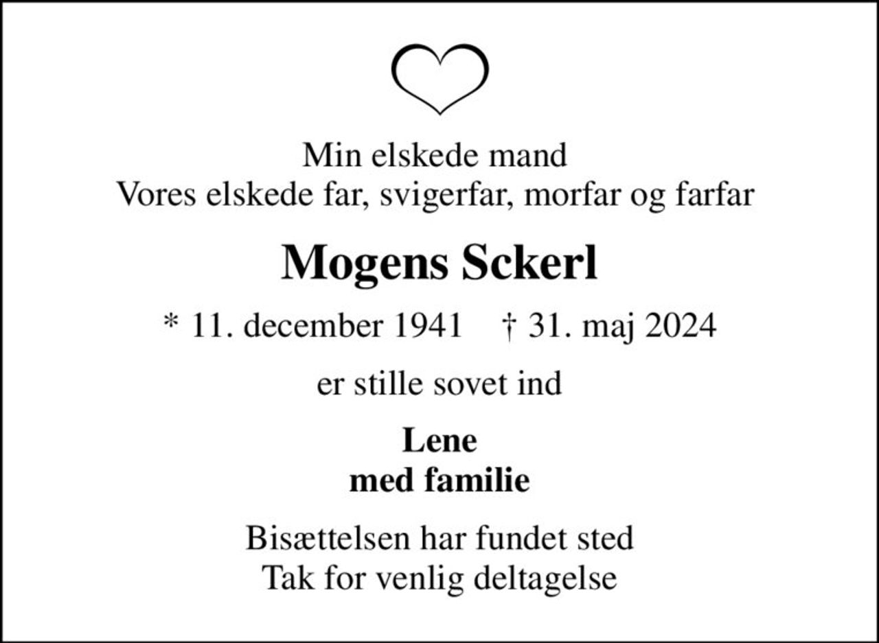 Min elskede mand  Vores elskede far, svigerfar, morfar og farfar 
Mogens Sckerl
* 11. december 1941    ✝ 31. maj 2024
er stille sovet ind
Lene med familie
Bisættelsen har fundet sted Tak for venlig deltagelse