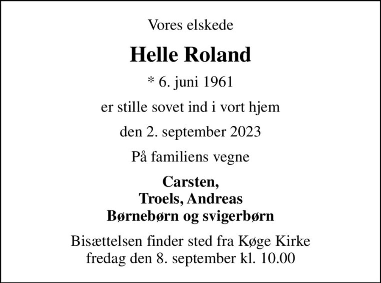 Vores elskede
Helle Roland
* 6. juni 1961
er stille sovet ind i vort hjem
den 2. september 2023
På familiens vegne
Carsten, Troels, Andreas Børnebørn og svigerbørn
Bisættelsen finder sted fra Køge Kirke  fredag den 8. september kl. 10.00
