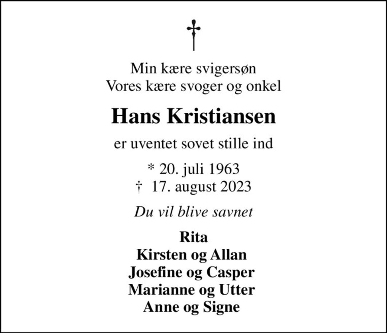 Min kære svigersøn Vores kære svoger og onkel
Hans Kristiansen
er uventet sovet stille ind
* 20. juli 1963
						✝ 17. august 2023
Du vil blive savnet
Rita Kirsten og Allan  Josefine og Casper  Marianne og Utter  Anne og Signe