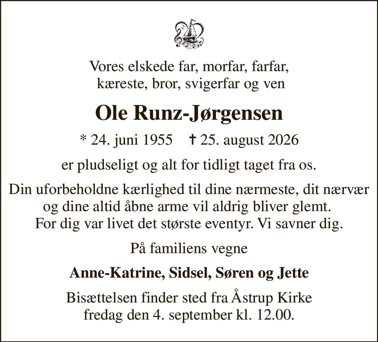 Vores elskede far, morfar, farfar,  kæreste, bror, svigerfar og ven
Ole Runz-Jørgensen
* 24. juni 1955    ✝ 25. august 2026
er pludseligt og alt for tidligt taget fra os.
Din uforbeholdne kærlighed til dine nærmeste, dit nærvær og dine altid åbne arme vil aldrig bliver glemt.  For dig var livet det største eventyr. Vi savner dig.
På familiens vegne
Anne-Katrine, Sidsel, Søren og Jette
Bisættelsen finder sted fra Åstrup Kirke fredag den 4. september kl. 12.00.