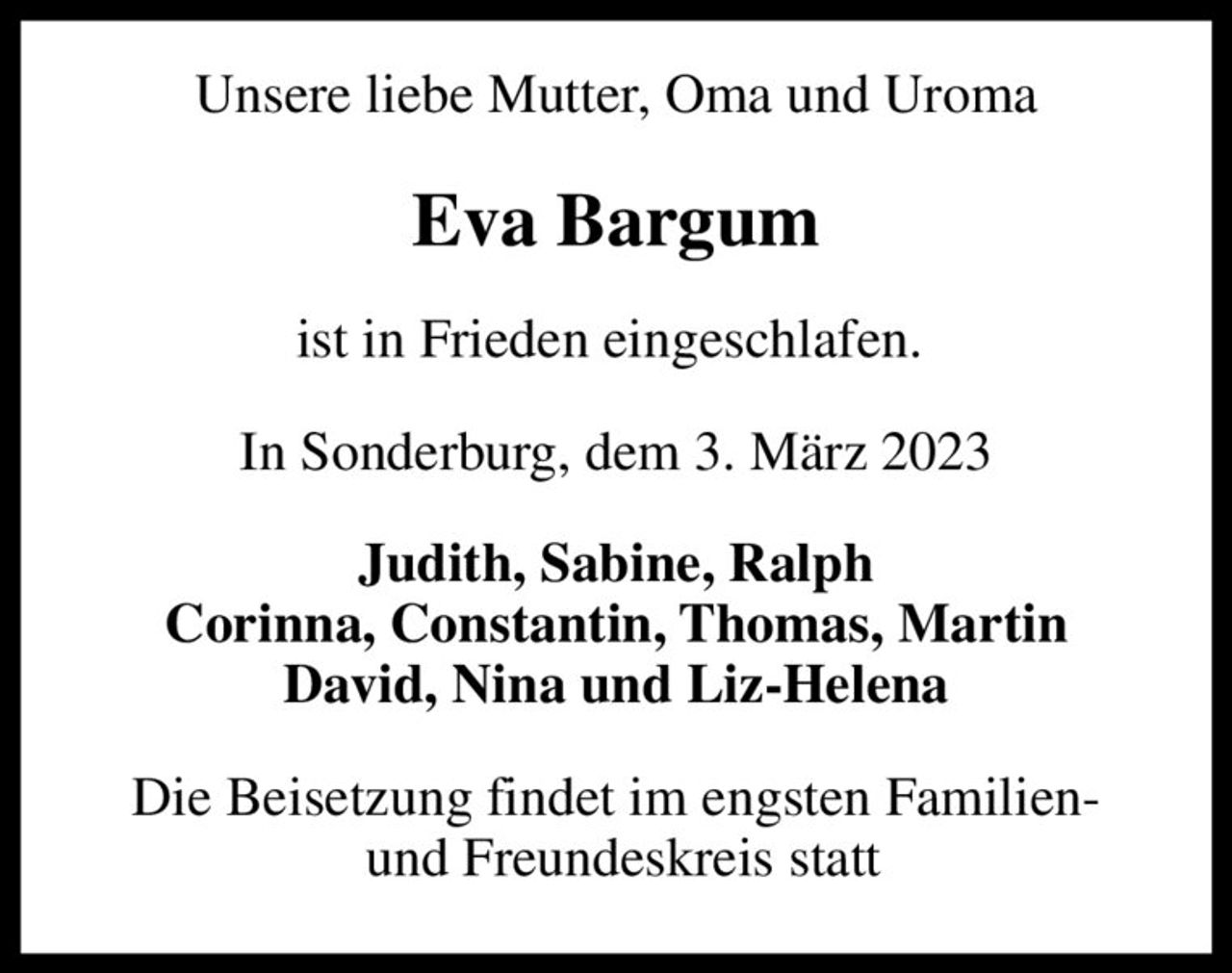 Unsere liebe Mutter, Oma und Uroma
Eva Bargum
ist in Frieden eingeschlafen. 
In Sonderburg, dem 3. März 2023
Judith, Sabine, Ralph Corinna, Constantin, Thomas, Martin David, Nina und Liz-Helena
Die Beisetzung findet im engsten Familien-  und Freundeskreis statt