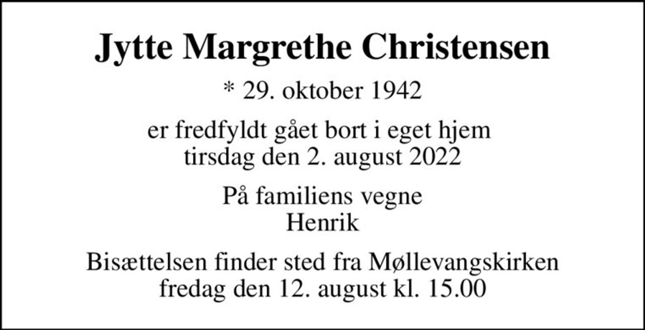 Jytte Margrethe Christensen
* 29. oktober 1942
er fredfyldt gået bort i eget hjem  tirsdag den 2. august 2022
På familiens vegne Henrik
Bisættelsen finder sted fra Møllevangskirken  fredag den 12. august kl. 15.00