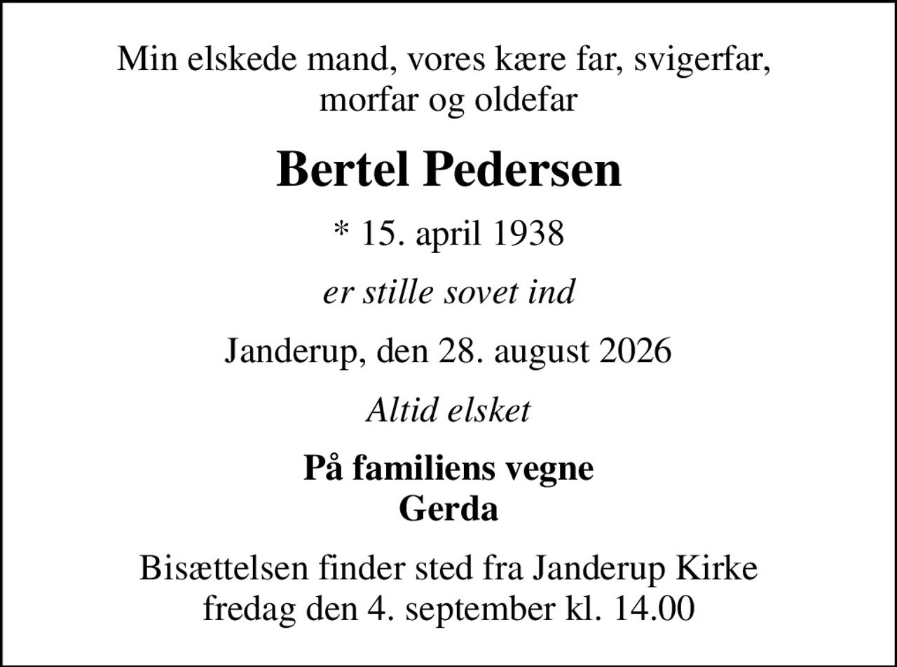 Min elskede mand, vores kære far, svigerfar,  morfar og oldefar
Bertel Pedersen
* 15. april 1938
er stille sovet ind
Janderup, den 28. august 2026
Altid elsket
På familiens vegne Gerda
Bisættelsen finder sted fra Janderup Kirke  fredag den 4. september kl. 14.00