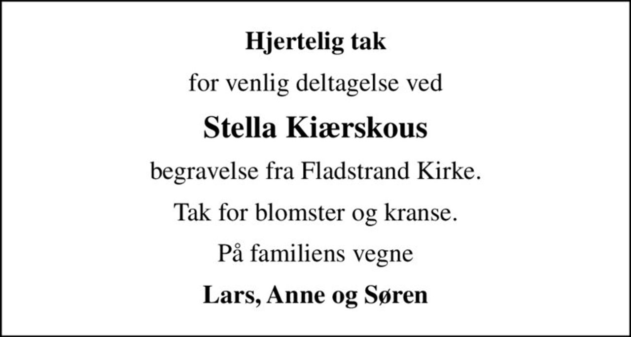 Hjertelig tak
for venlig deltagelse ved
Stella Kiærskous
begravelse fra Fladstrand Kirke.
Tak for blomster og kranse.
På familiens vegne
Lars, Anne og Søren