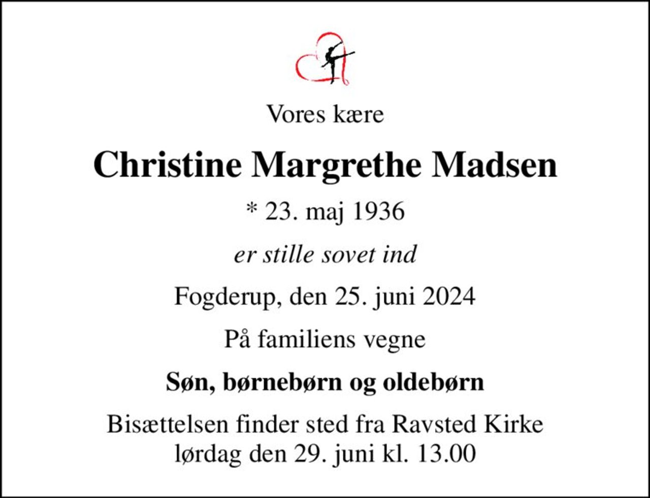 Vores kære
Christine Margrethe Madsen
* 23. maj 1936
er stille sovet ind
Fogderup, den 25. juni 2024
På familiens vegne
Søn, børnebørn og oldebørn
Bisættelsen finder sted fra Ravsted Kirke  lørdag den 29. juni kl. 13.00