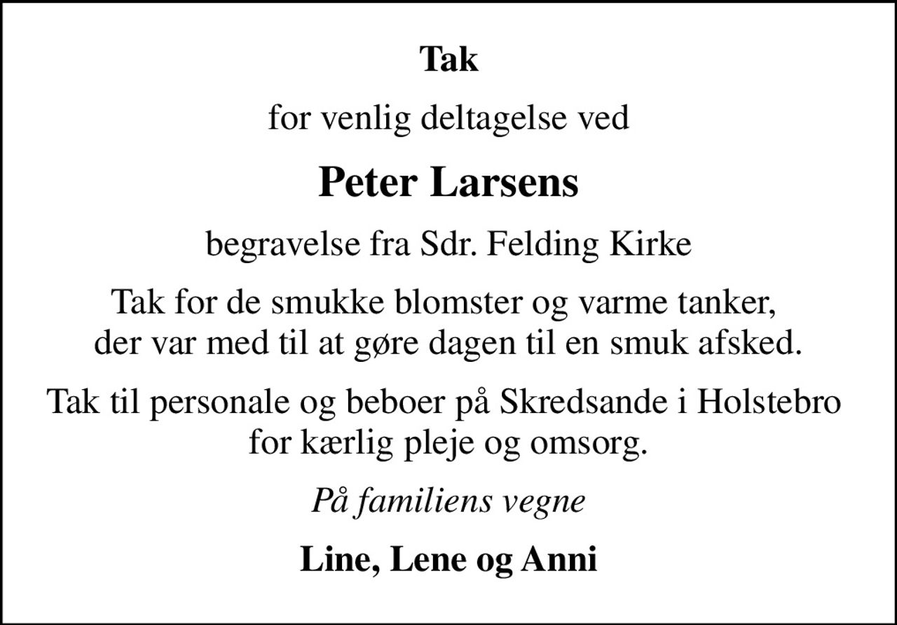 Tak
for venlig deltagelse ved
Peter Larsens
begravelse fra Sdr. Felding Kirke
Tak for de smukke blomster og varme tanker,  der var med til at gøre dagen til en smuk afsked.
Tak til personale og beboer på Skredsande i Holstebro  for kærlig pleje og omsorg.
På familiens vegne
Line, Lene og Anni