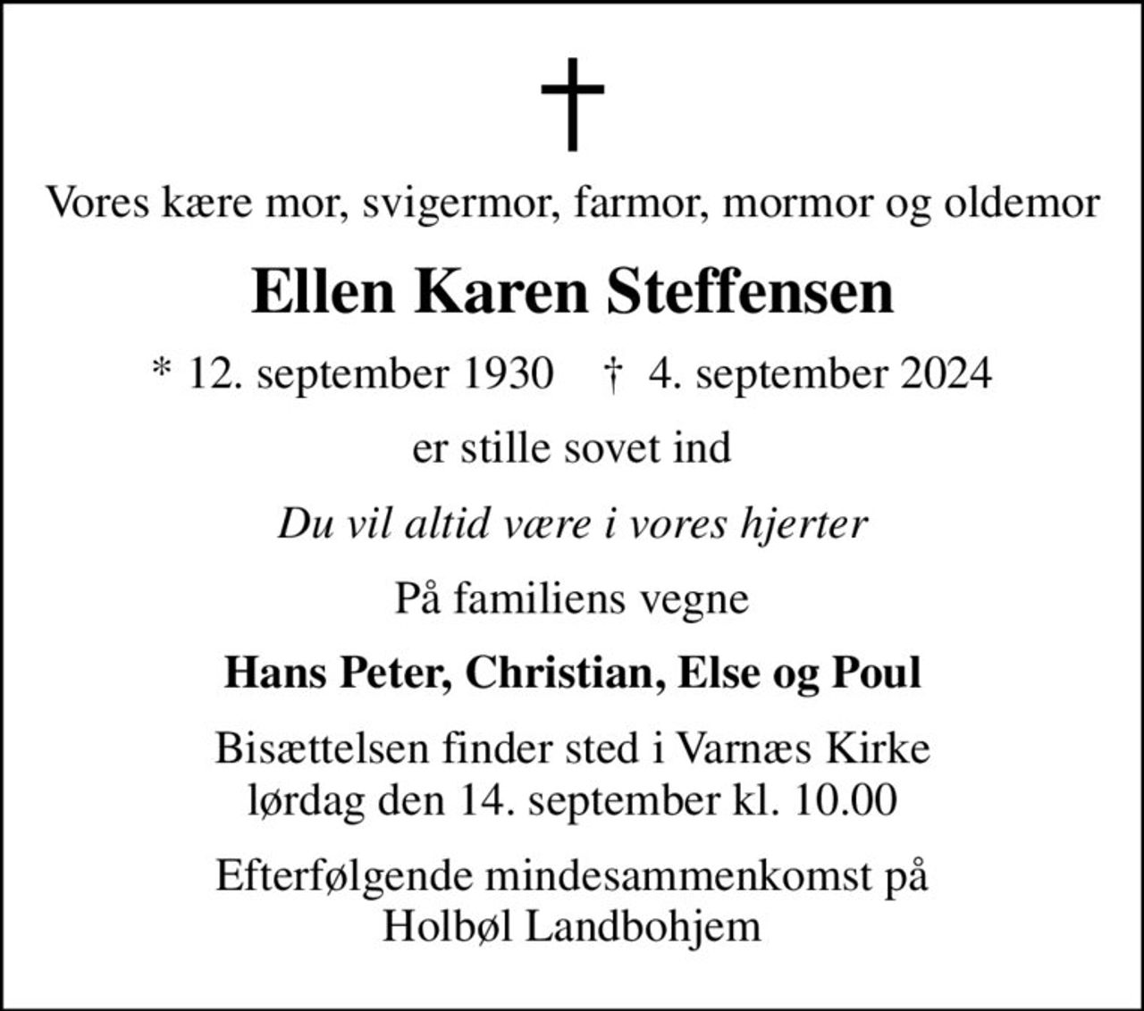 Vores kære mor, svigermor, farmor, mormor og oldemor
Ellen Karen Steffensen
* 12. september 1930    ✝ 4. september 2024
er stille sovet ind
Du vil altid være i vores hjerter
På familiens vegne
Hans Peter, Christian, Else og Poul
Bisættelsen finder sted i Varnæs Kirke  lørdag den 14. september kl. 10.00 
Efterfølgende mindesammenkomst på Holbøl Landbohjem