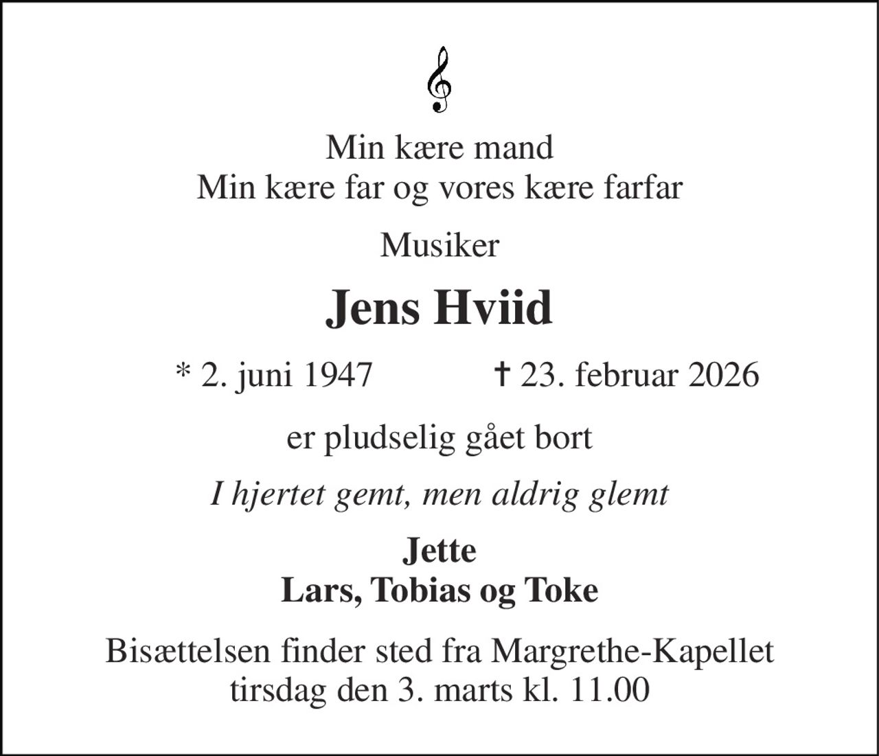 Min kære mand Min kære far og vores kære farfar 
Musiker 
Jens Hviid​ 
*​ 2. juni 1947​ 
✝​ 23. februar 2026​ 
er pludselig gået bort 
I hjertet gemt, men aldrig glemt 
Jette Lars, Tobias og Toke 
Bisættelsen finder sted fra Margrethe-Kapellet tirsdag den 3. marts kl. 11.00