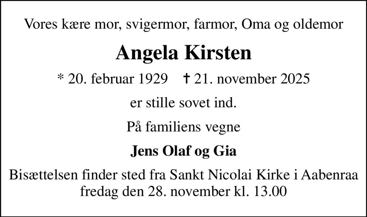 Vores kære mor, svigermor, farmor, Oma og oldemor
Angela Kirsten
* 20. februar 1929    ✝ 21. november 2025
er stille sovet ind.
På familiens vegne
Jens Olaf og Gia
Bisættelsen finder sted fra Sankt Nicolai Kirke i Aabenraa fredag den 28. november kl. 13.00