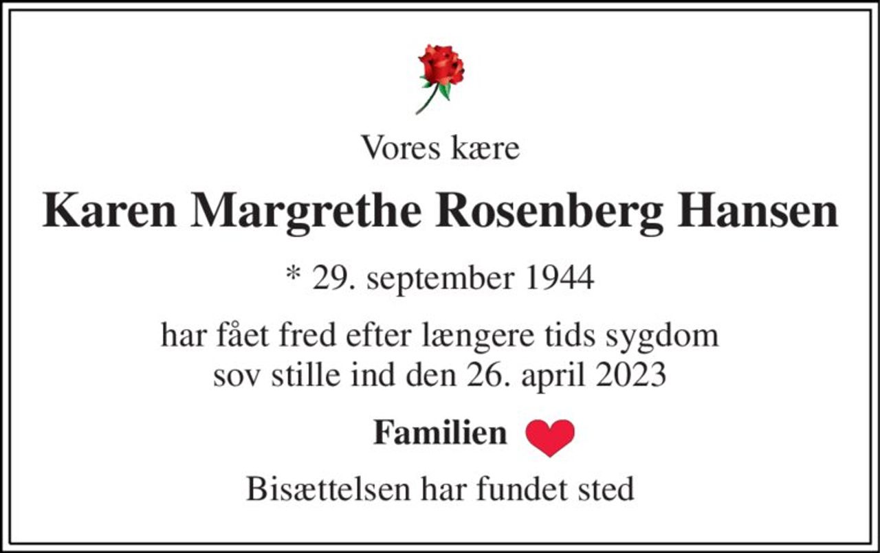 Vores kære 
Karen Margrethe Rosenberg Hansen 
*​ 29. september 1944 
har fået fred efter længere tids sygdom sov stille ind den 26. april 2023 
Familien 
Bisættelsen har fundet sted