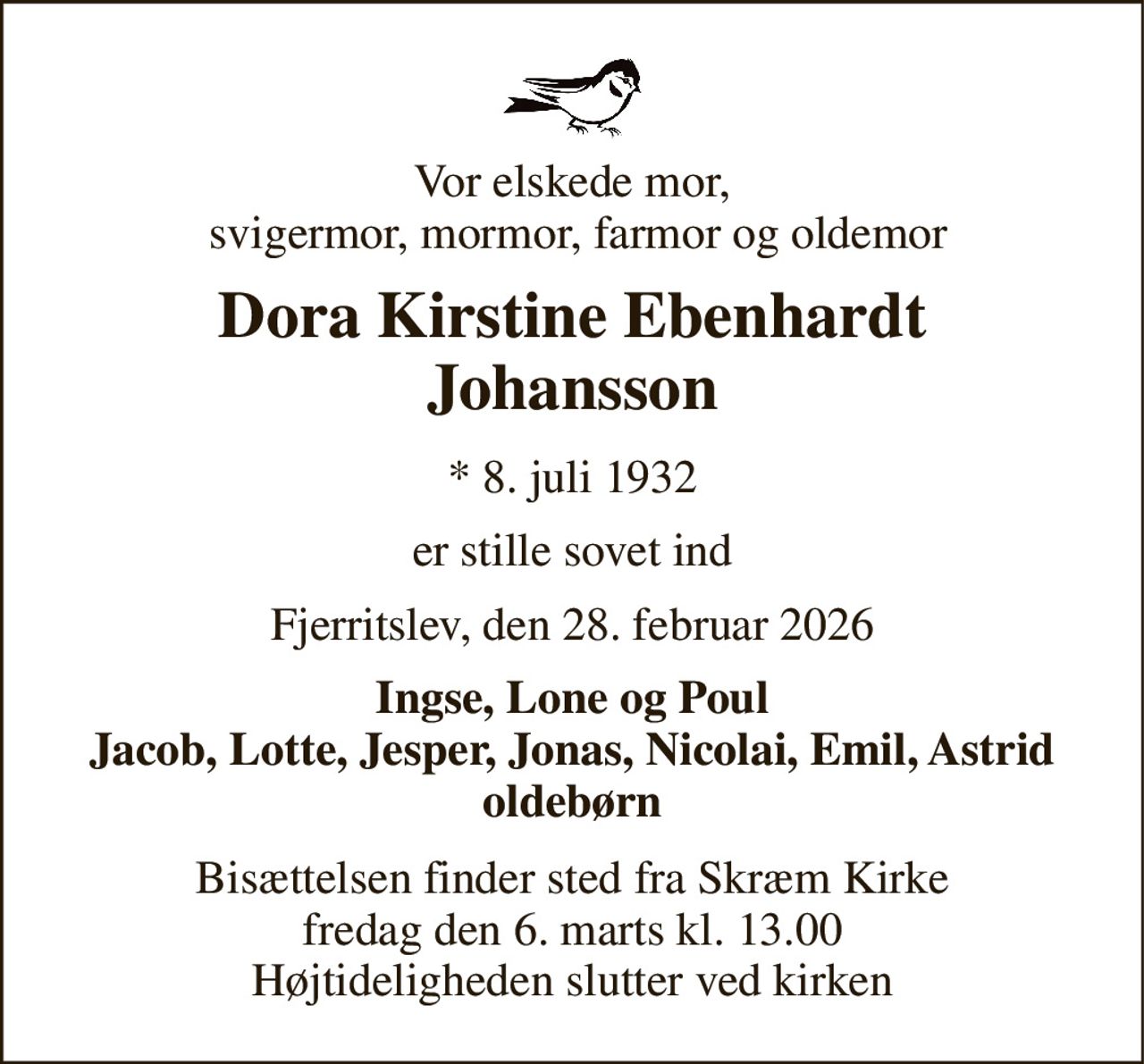 Vor elskede mor,  svigermor, mormor, farmor og oldemor 
Dora Kirstine Ebenhardt Johansson 
*​ 8. juli 1932 
er stille sovet ind 
Fjerritslev, den 28. februar 2026 
Ingse, Lone og Poul Jacob, Lotte, Jesper, Jonas, Nicolai, Emil, Astrid oldebørn 
Bisættelsen​ finder sted fra Skræm Kirke​ fredag den 6. marts​ kl. 13.00 Højtideligheden slutter ved kirken