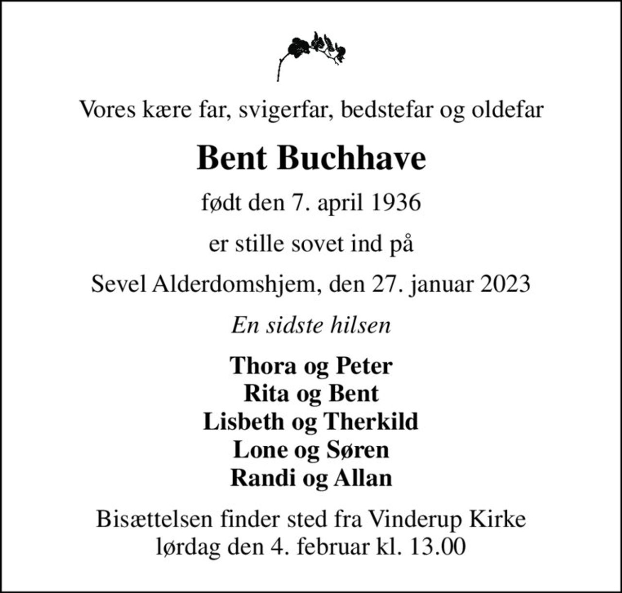 Vores kære far, svigerfar, bedstefar og oldefar
Bent Buchhave
født den 7. april 1936
er stille sovet ind på
Sevel Alderdomshjem, den 27. januar 2023
En sidste hilsen
Thora og Peter Rita og Bent Lisbeth og Therkild Lone og Søren Randi og Allan
Bisættelsen finder sted fra Vinderup Kirke  lørdag den 4. februar kl. 13.00