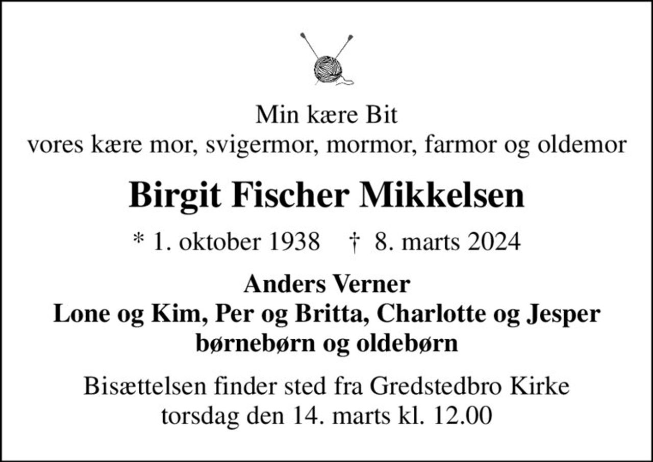Min kære Bit vores kære mor, svigermor, mormor, farmor og oldemor
Birgit Fischer Mikkelsen
* 1. oktober 1938    ✝ 8. marts 2024
Anders Verner Lone og Kim, Per og Britta, Charlotte og Jesper børnebørn og oldebørn
Bisættelsen finder sted fra Gredstedbro Kirke  torsdag den 14. marts kl. 12.00