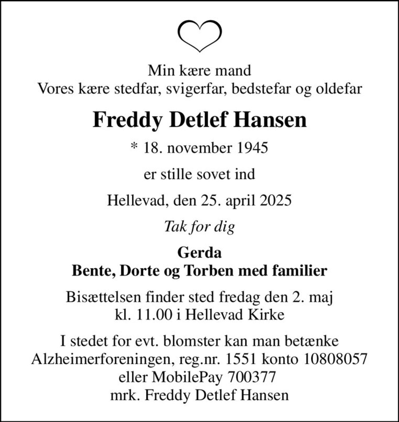 Min kære mand Vores kære stedfar, svigerfar, bedstefar og oldefar
Freddy Detlef Hansen
* 18. november 1945
er stille sovet ind
Hellevad, den 25. april 2025
Tak for dig
Gerda Bente, Dorte og Torben med familier
Bisættelsen finder sted fredag den 2. maj kl. 11.00 i Hellevad Kirke
I stedet for evt. blomster kan man betænke
					Alzheimerforeningen reg.nr.1551konto10808057mrk. Freddy Detlef
					Hansen