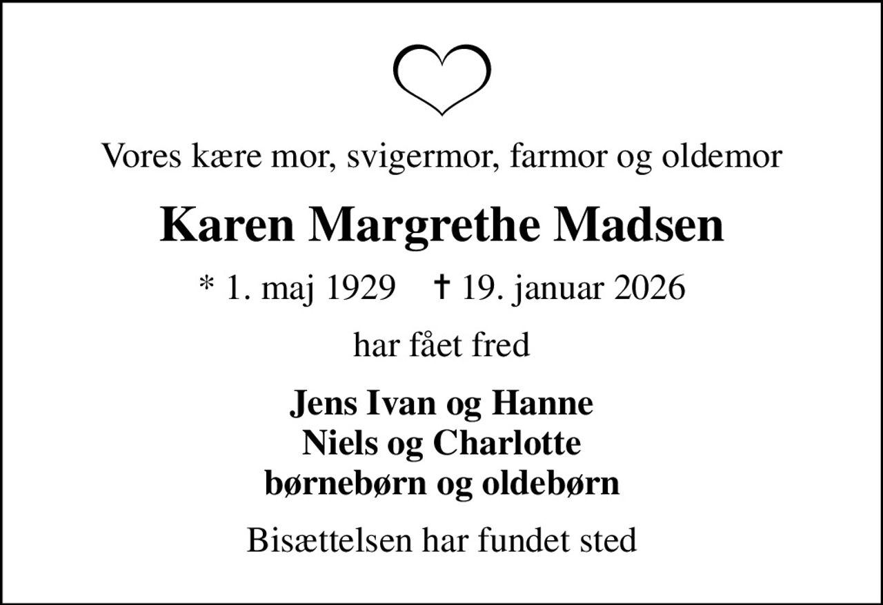 Vores kære mor, svigermor, farmor og oldemor
Karen Margrethe Madsen
* 1. maj 1929    ✝ 19. januar 2026
har fået fred
Jens Ivan og Hanne Niels og Charlotte børnebørn og oldebørn
Bisættelsen har fundet sted