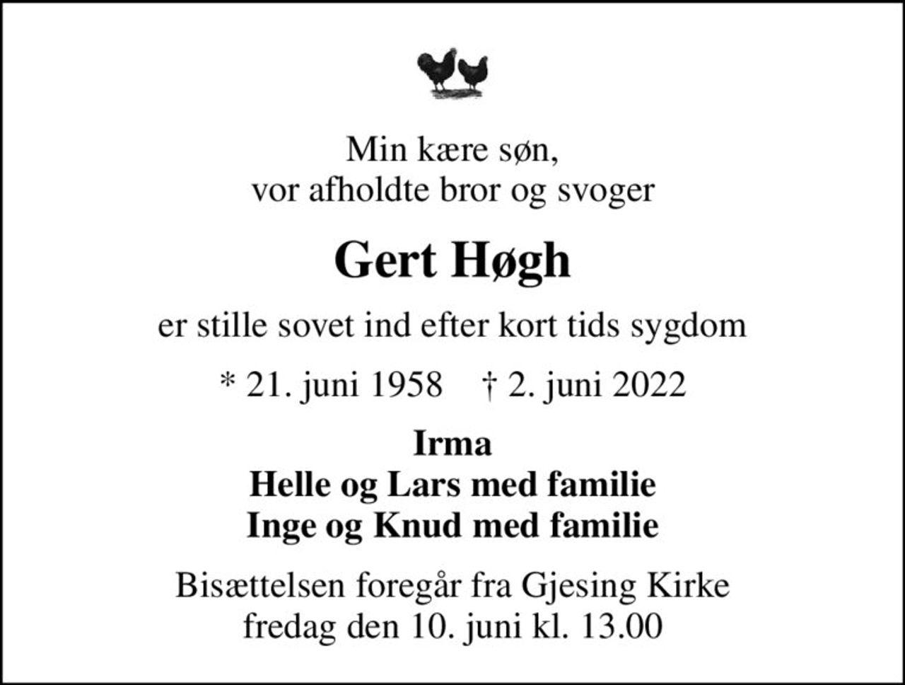 Min kære søn, vor afholdte bror og svoger
Gert Høgh
er stille sovet ind efter kort tids sygdom
* 21. juni 1958    ✝ 2. juni 2022
Irma Helle og Lars med familie Inge og Knud med familie
Bisættelsen foregår fra Gjesing Kirke  fredag den 10. juni kl. 13.00