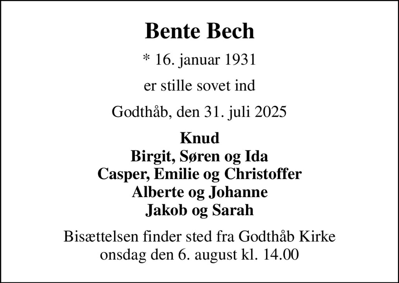 Bente Bech
* 16. januar 1931
er stille sovet ind
Godthåb, den 31. juli 2025
Knud Birgit, Søren og Ida Casper, Emilie og Christoffer Alberte og Johanne Jakob og Sarah
Bisættelsen finder sted fra Godthåb Kirke  onsdag den 6. august kl. 14.00
