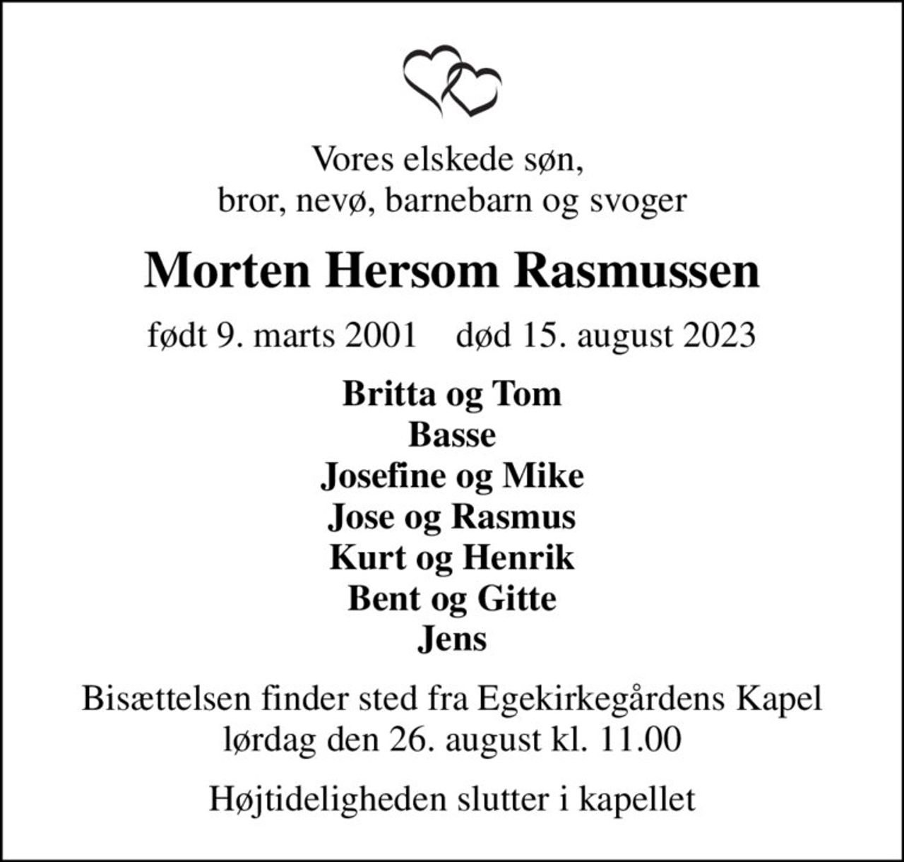 Vores elskede søn,  bror, nevø, barnebarn og svoger
Morten Hersom Rasmussen
født 9. marts 2001    død 15. august 2023
Britta og Tom Basse Josefine og Mike Jose og Rasmus Kurt og Henrik Bent og Gitte Jens
Bisættelsen finder sted fra Egekirkegårdens Kapel  lørdag den 26. august kl. 11.00 
Højtideligheden slutter i kapellet