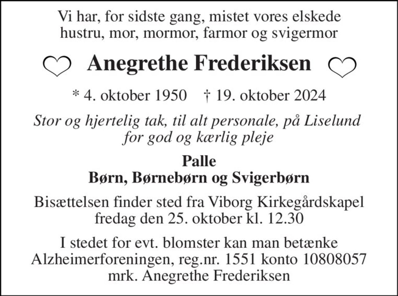 Vi har, for sidste gang, mistet vores elskede hustru, mor, mormor, farmor og svigermor 
Anegrethe Frederiksen 
*​ 4. oktober 1950​    †​ 19. oktober 2024 
Stor og hjertelig tak, til alt personale, på Liselund  for god og kærlig pleje 
Palle Børn, Børnebørn og Svigerbørn 
Bisættelsen​ finder sted fra Viborg Kirkegårdskapel​ fredag den 25. oktober​ kl. 12.30 
I stedet for evt. blomster kan man betænke Alzheimerforeningen, reg.nr. 1551 konto 10808057 mrk. Anegrethe Frederiksen