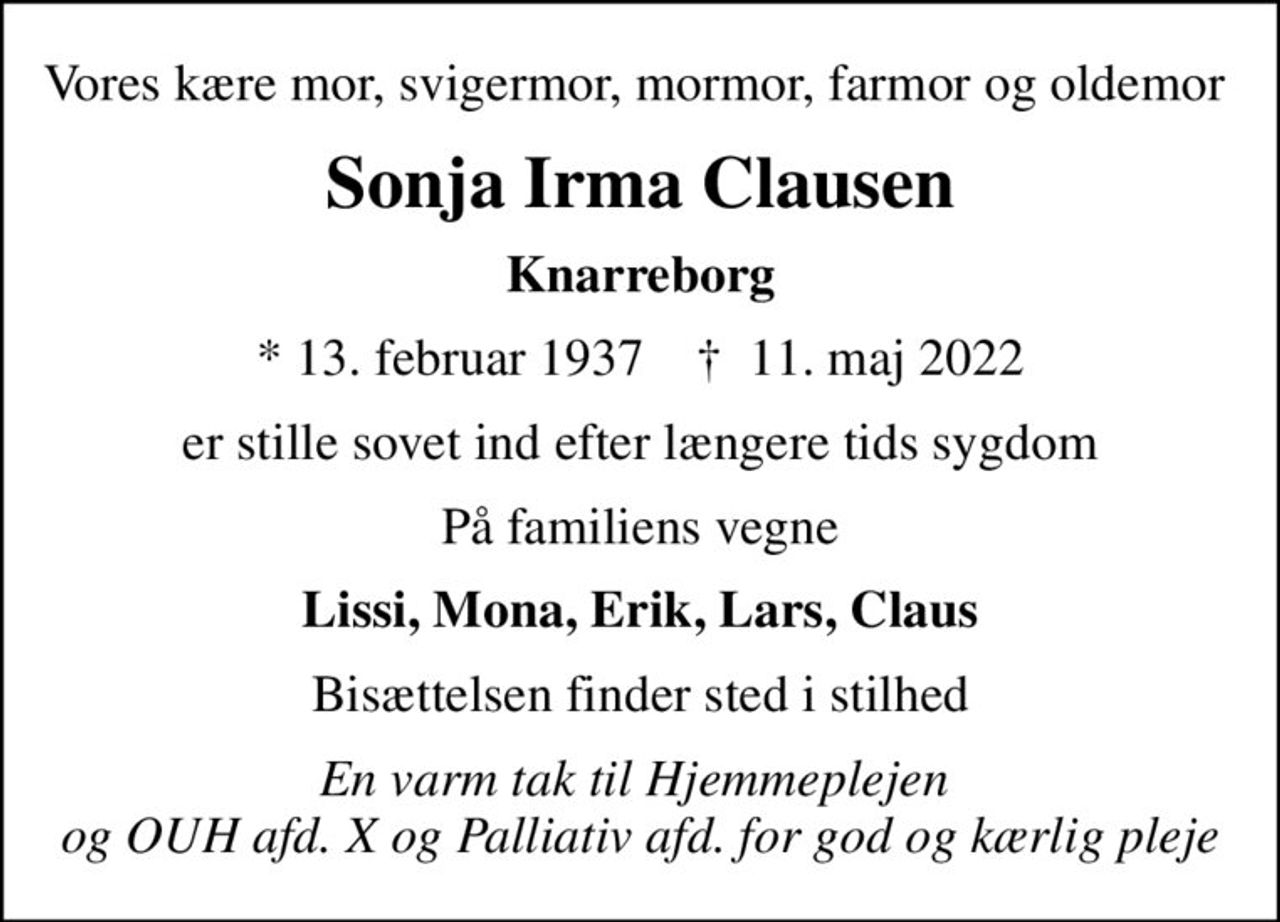 Vores kære mor, svigermor, mormor, farmor og oldemor 
Sonja Irma Clausen
Knarreborg
* 13. februar 1937    ✝ 11. maj 2022
er stille sovet ind efter længere tids sygdom
På familiens vegne
Lissi, Mona, Erik, Lars, Claus
Bisættelsen finder sted i stilhed
En varm tak til Hjemmeplejen  og OUH afd. X og Palliativ afd. for god og kærlig pleje