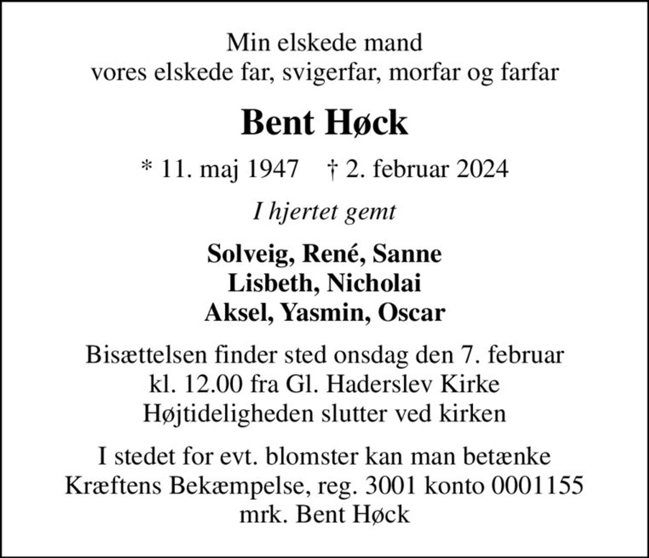 Min elskede mand vores elskede far, svigerfar, morfar og farfar
Bent Høck
* 11. maj 1947    ✝ 2. februar 2024
I hjertet gemt
Solveig, René, Sanne Lisbeth, Nicholai Aksel, Yasmin, Oscar
Bisættelsen finder sted onsdag den 7. februar kl. 12.00 fra Gl. Haderslev Kirke Højtideligheden slutter ved kirken
I stedet for evt. blomster kan man betænke
					Kræftens Bekæmpelse reg.3001konto0001155mrk. Bent
					Høck