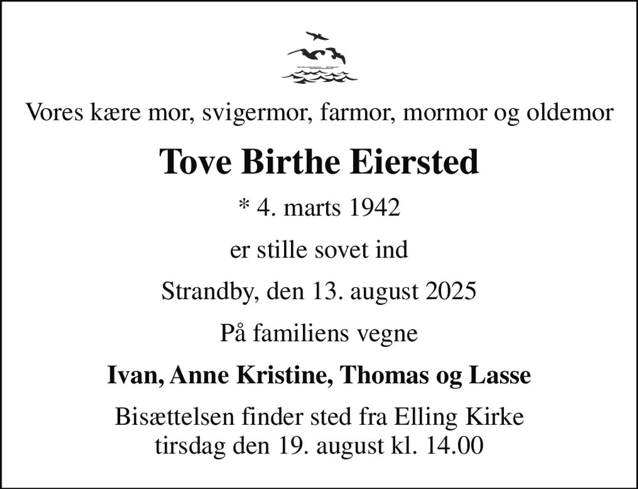 Vores kære mor, svigermor, farmor, mormor og oldemor
Tove Birthe Eiersted
* 4. marts 1942
er stille sovet ind
Strandby, den 13. august 2025
På familiens vegne
Ivan, Anne Kristine, Thomas og Lasse
Bisættelsen finder sted fra Elling Kirke  tirsdag den 19. august kl. 14.00