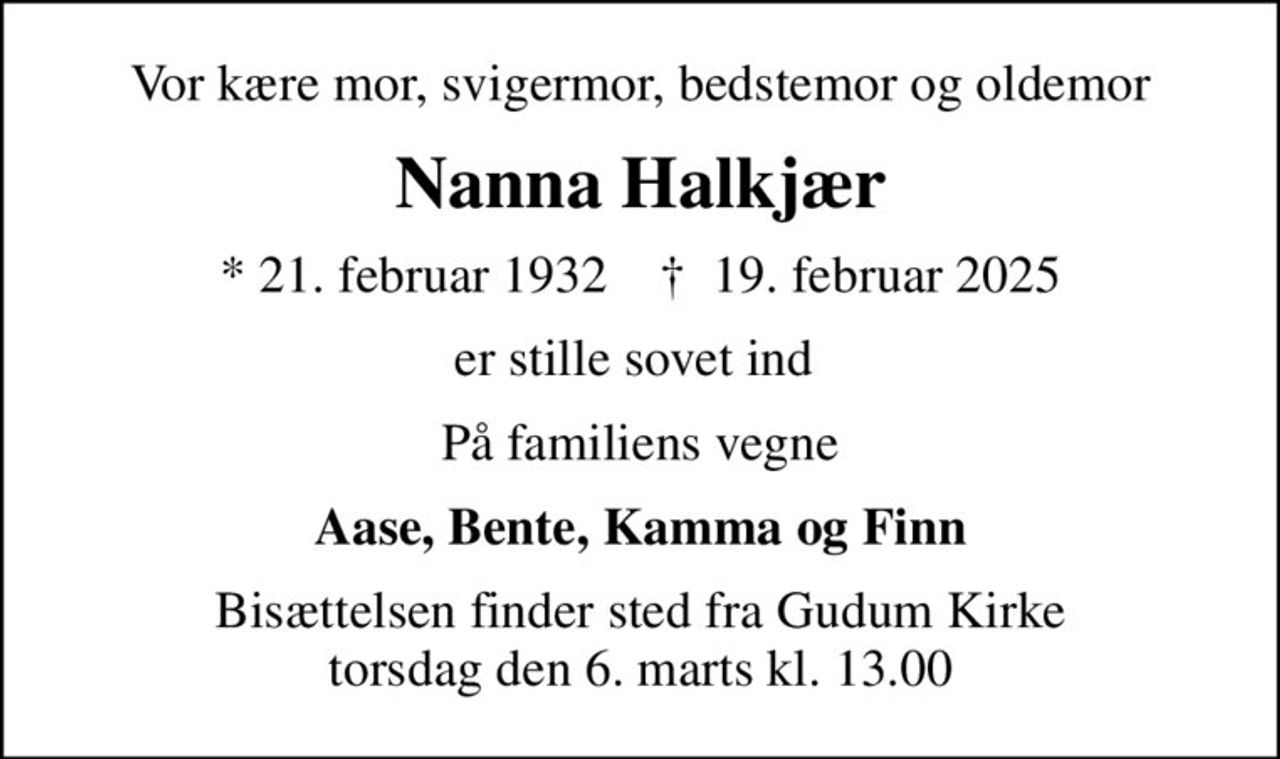 Vor kære mor, svigermor, bedstemor og oldemor
Nanna Halkjær
* 21. februar 1932    ✝ 19. februar 2025
er stille sovet ind 
På familiens vegne
Aase, Bente, Kamma og Finn
Bisættelsen finder sted fra Gudum Kirke  torsdag den 6. marts kl. 13.00