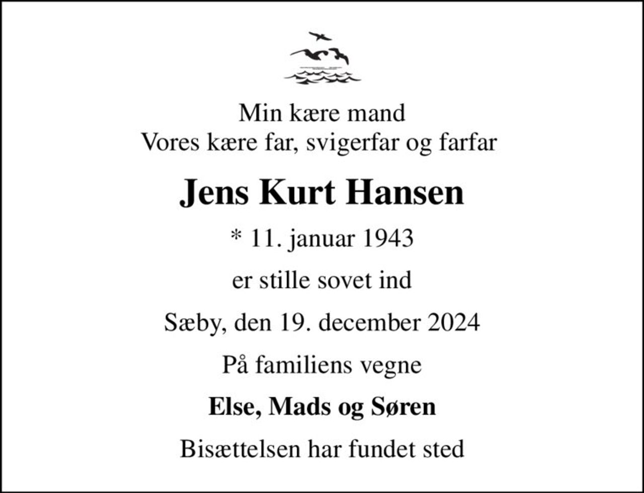 Min kære mand Vores kære far, svigerfar og farfar 
Jens Kurt Hansen
* 11. januar 1943
er stille sovet ind
Sæby, den 19. december 2024
På familiens vegne
Else, Mads og Søren
Bisættelsen har fundet sted