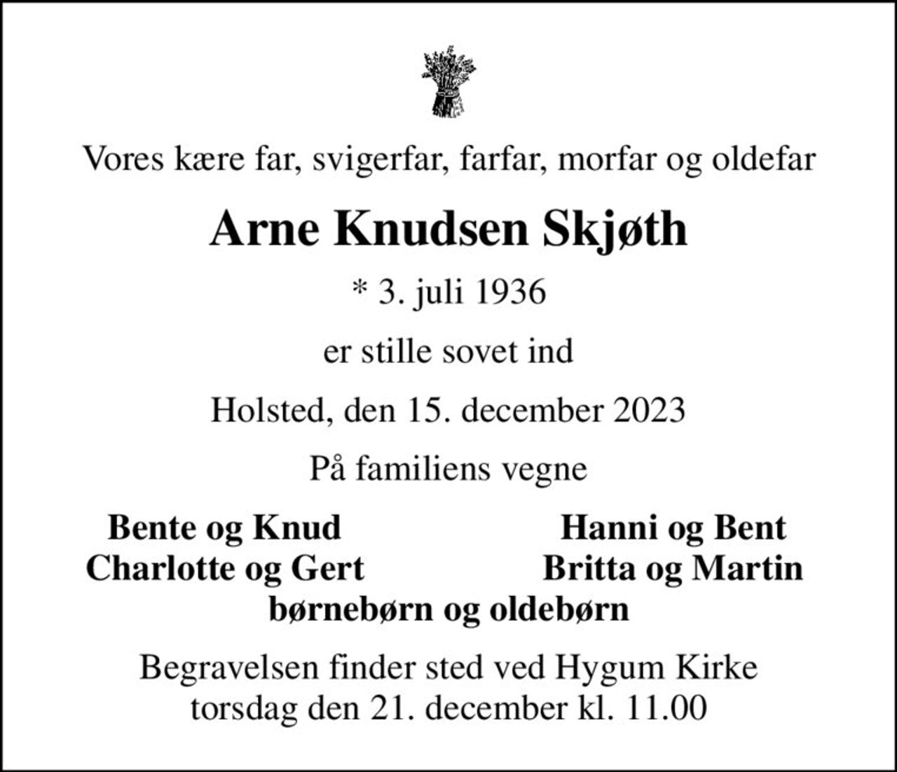 Vores kære far, svigerfar, farfar, morfar og oldefar
Arne Knudsen Skjøth
* 3. juli 1936
er stille sovet ind
Holsted, den 15. december 2023
På familiens vegne
Bente og Knud
Hanni og Bent
Charlotte og Gert
Britta og Martin
Begravelsen finder sted ved Hygum Kirke  torsdag den 21. december kl. 11.00