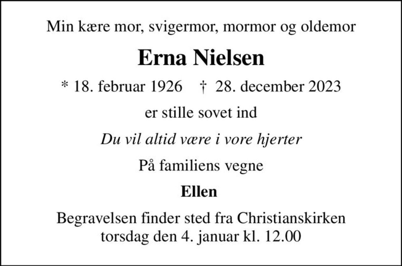 Min kære mor, svigermor, mormor og oldemor
Erna Nielsen
* 18. februar 1926    ✝ 28. december 2023
er stille sovet ind
Du vil altid være i vore hjerter
På familiens vegne
Ellen 
Begravelsen finder sted fra Christianskirken  torsdag den 4. januar kl. 12.00