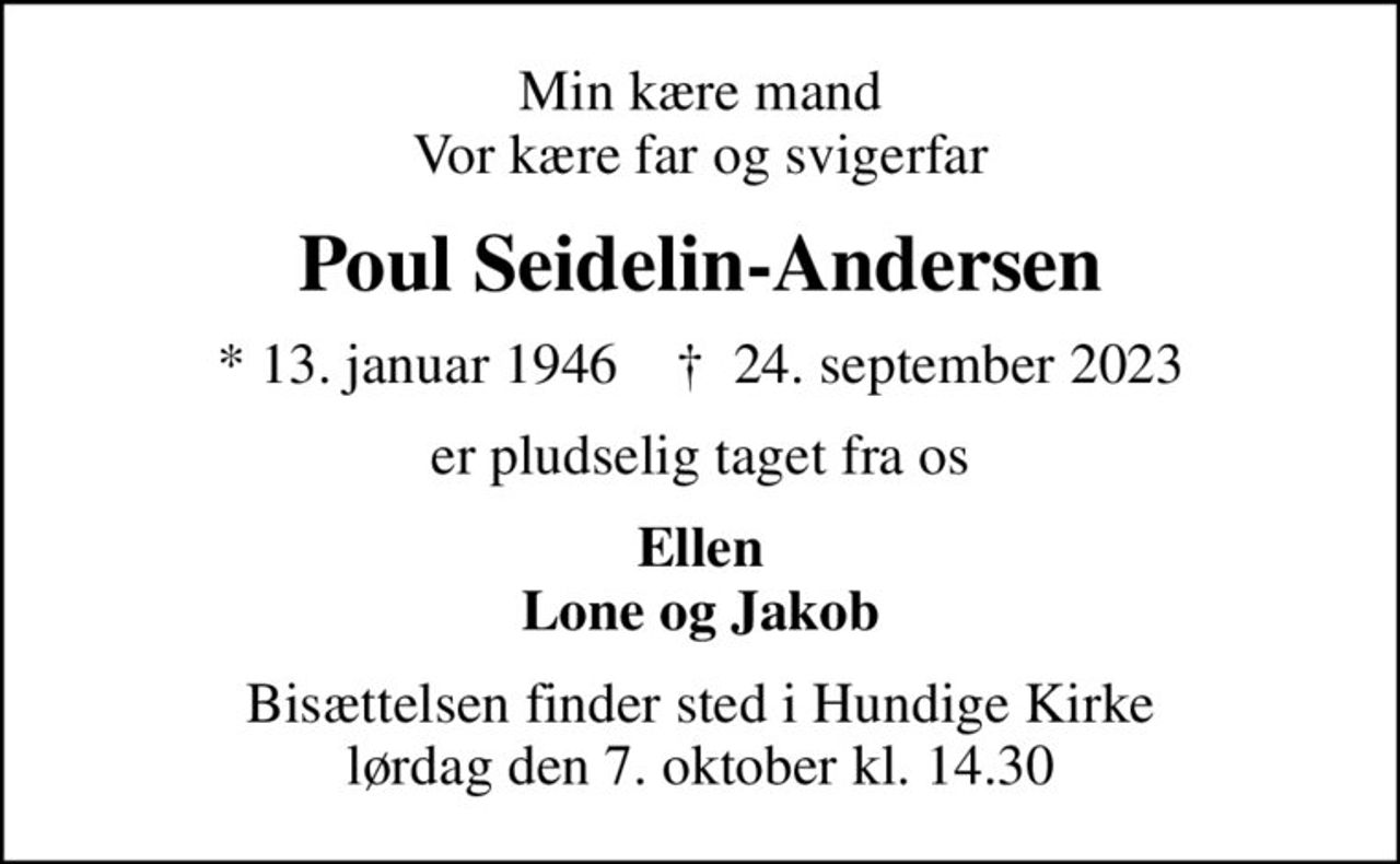 Min kære mand Vor kære far og svigerfar
Poul Seidelin-Andersen
* 13. januar 1946    ✝ 24. september 2023
er pludselig taget fra os
Ellen Lone og Jakob
Bisættelsen finder sted i Hundige Kirke  lørdag den 7. oktober kl. 14.30