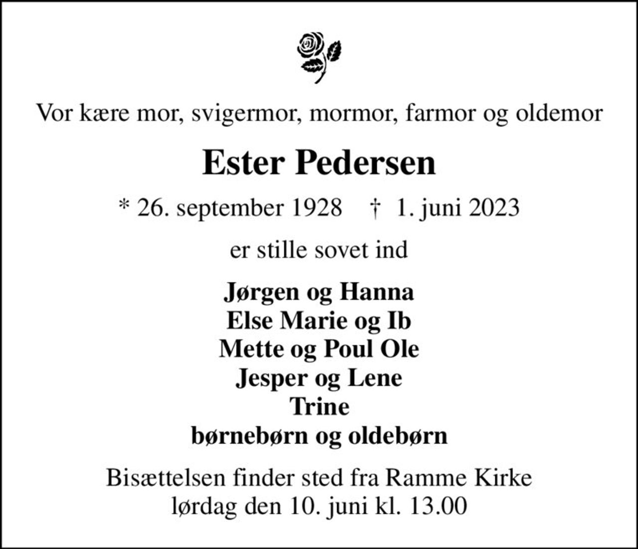 Vor kære mor, svigermor, mormor, farmor og oldemor
Ester Pedersen
* 26. september 1928    ✝ 1. juni 2023
er stille sovet ind
Jørgen og Hanna Else Marie og Ib Mette og Poul Ole Jesper og Lene Trine børnebørn og oldebørn
Bisættelsen finder sted fra Ramme Kirke  lørdag den 10. juni kl. 13.00