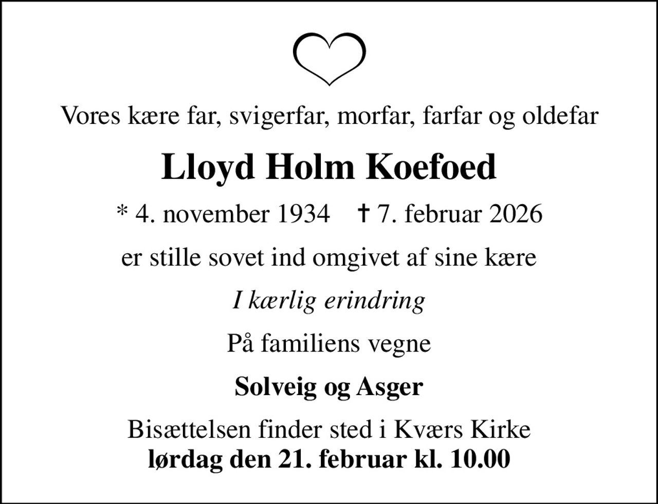 Vores kære far, svigerfar, morfar, farfar og oldefar
Lloyd Holm Koefoed
* 4. november 1934    ✝ 7. februar 2026
er stille sovet ind omgivet af sine kære
I kærlig erindring
På familiens vegne
Solveig og Asger
Bisættelsen finder sted i Kværs Kirke <b>lørdag den 21. februar kl. 10.00</b>