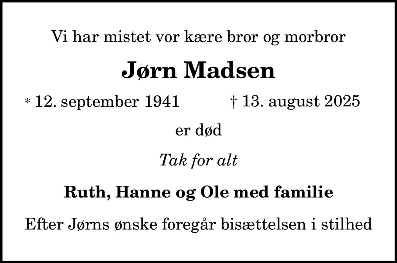 Vi har mistet vor kære bror og morbror
Jørn Madsen
* 12. september 1941    ✝ 13. august 2025
er død
Tak for alt
Ruth, Hanne og Ole med familie
Efter Jørns ønske foregår bisættelsen i stilhed