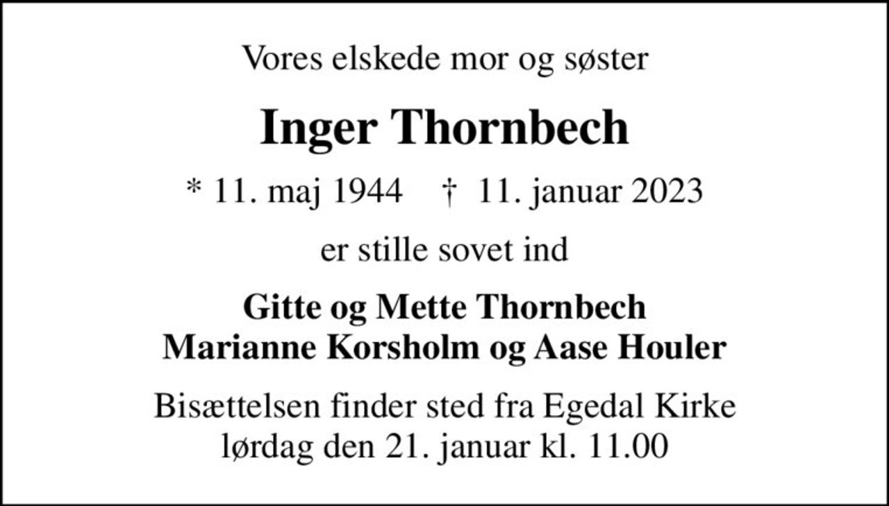 Vores elskede mor og søster
Inger Thornbech
* 11. maj 1944    ✝ 11. januar 2023
er stille sovet ind
Gitte og Mette Thornbech Marianne Korsholm og Aase Houler
Bisættelsen finder sted fra Egedal Kirke  lørdag den 21. januar kl. 11.00