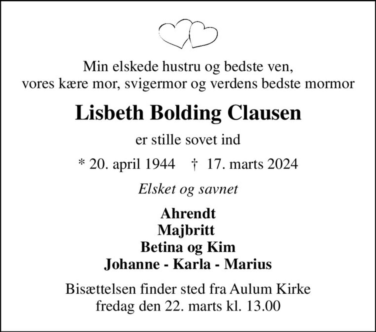 Min elskede hustru og bedste ven, vores kære mor, svigermor og verdens bedste mormor
Lisbeth Bolding Clausen
er stille sovet ind
* 20. april 1944    ✝ 17. marts 2024
Elsket og savnet
Ahrendt Majbritt  Betina og Kim Johanne - Karla - Marius
Bisættelsen finder sted fra Aulum Kirke  fredag den 22. marts kl. 13.00