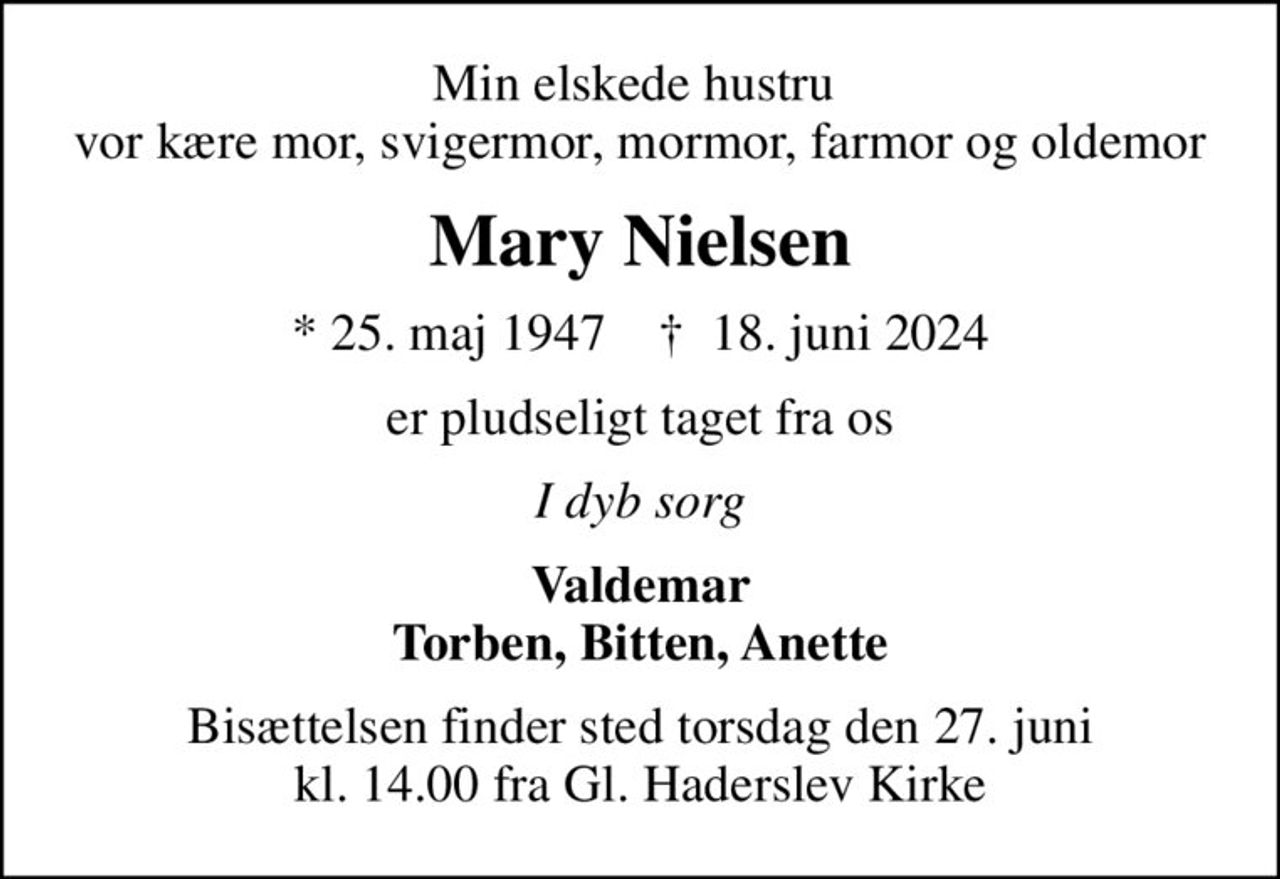 Min elskede hustru  vor kære mor, svigermor, mormor, farmor og oldemor
Mary Nielsen
* 25. maj 1947    ✝ 18. juni 2024
er pludseligt taget fra os
I dyb sorg
Valdemar Torben, Bitten, Anette
Bisættelsen finder sted torsdag den 27. juni kl. 14.00 fra Gl. Haderslev Kirke