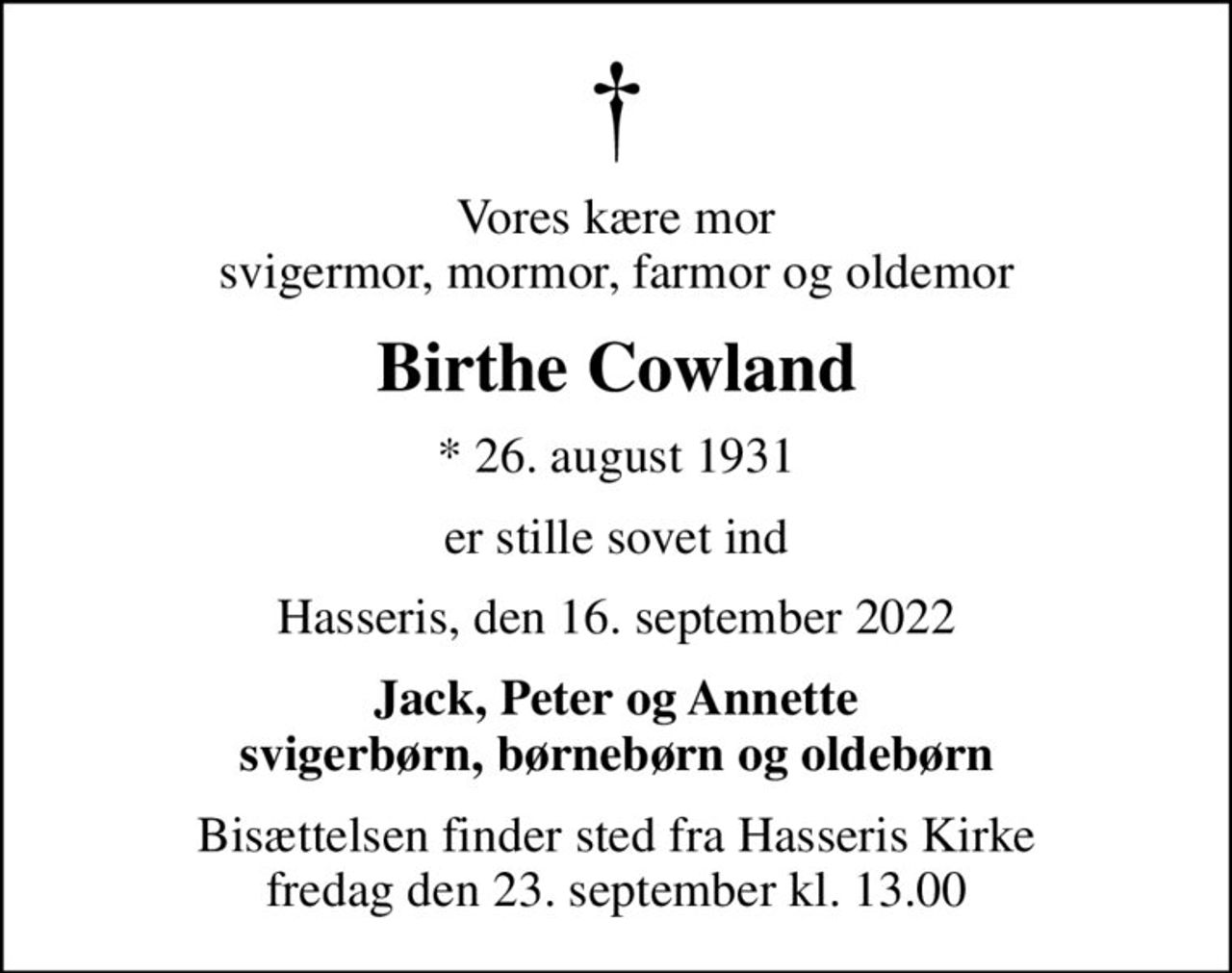 Vores kære mor svigermor, mormor, farmor og oldemor
Birthe Cowland
* 26. august 1931
er stille sovet ind
Hasseris, den 16. september 2022
Jack, Peter og Annette svigerbørn, børnebørn og oldebørn
Bisættelsen finder sted fra Hasseris Kirke  fredag den 23. september kl. 13.00