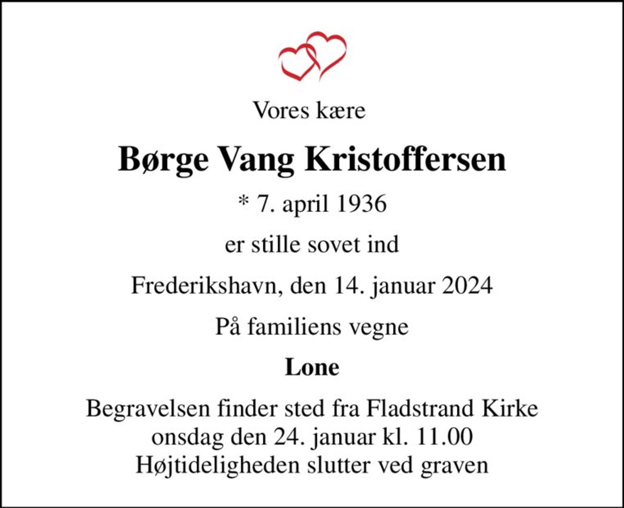 Vores kære 
Børge Vang Kristoffersen
* 7. april 1936
er stille sovet ind
Frederikshavn, den 14. januar 2024
På familiens vegne
Lone
Begravelsen finder sted fra Fladstrand Kirke  onsdag den 24. januar kl. 11.00  Højtideligheden slutter ved graven