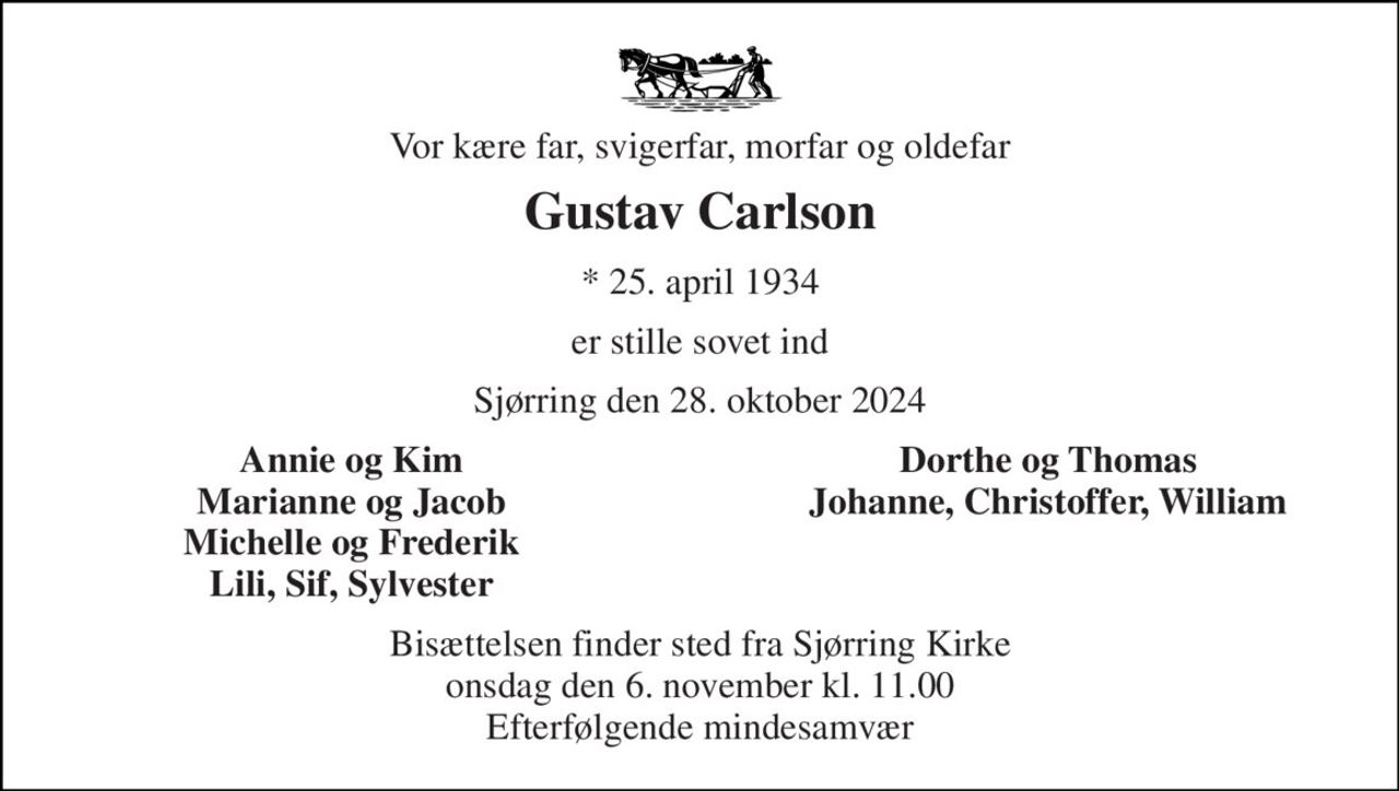 Vor kære far, svigerfar, morfar og oldefar 
Gustav Carlson 
*​ 25. april 1934 
er stille sovet ind 
Sjørring den 28. oktober 2024 
Annie og Kim Marianne og Jacob Michelle og Frederik Lili, Sif, Sylvester 
Dorthe og Thomas Johanne, Christoffer, William 
Bisættelsen​ finder sted fra Sjørring Kirke​ onsdag den 6. november​ kl. 11.00 Efterfølgende mindesamvær