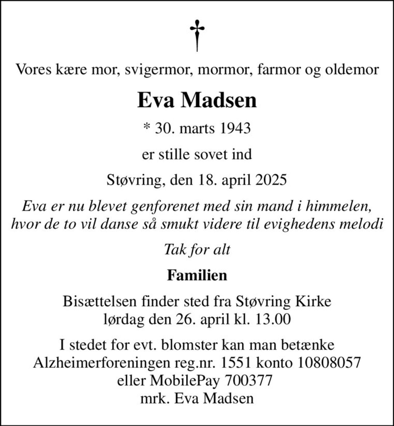 Vores kære mor, svigermor, mormor, farmor og oldemor
Eva Madsen
* 30. marts 1943
er stille sovet ind
Støvring, den 18. april 2025
Eva er nu blevet genforenet med sin mand i himmelen, hvor de to vil danse så smukt videre til evighedens melodi
Tak for alt
Familien
Bisættelsen finder sted fra Støvring Kirke  lørdag den 26. april kl. 13.00 
I stedet for evt. blomster kan man betænke
					Alzheimerforeningen reg.nr.1551konto10808057mrk. Eva
					Madsen