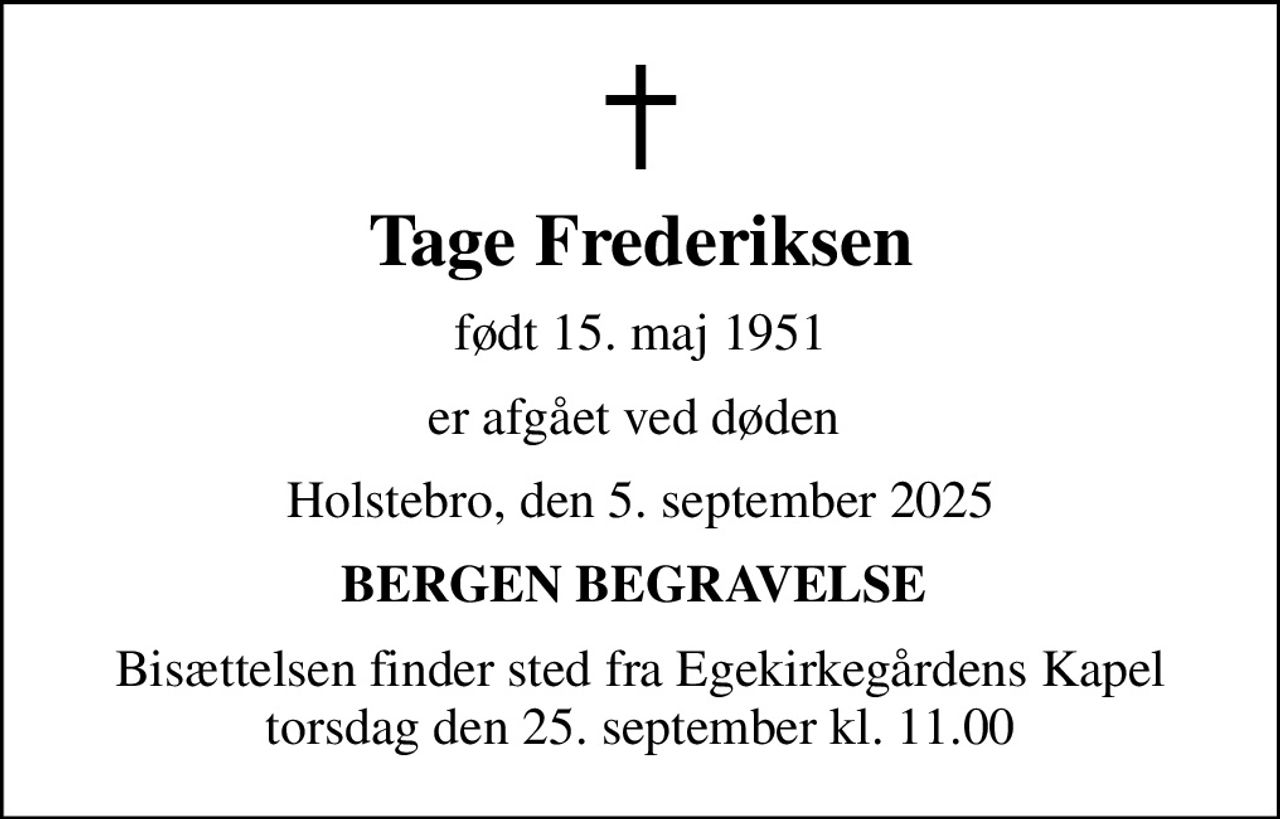 Tage Frederiksen
født 15. maj 1951
er afgået ved døden 
Holstebro, den 5. september 2025
BERGEN BEGRAVELSE 
Bisættelsen finder sted fra Egekirkegårdens Kapel  torsdag den 25. september kl. 11.00