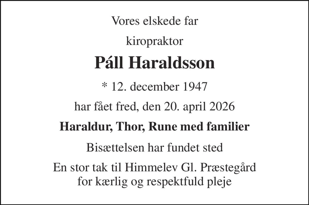 Vores elskede far 
kiropraktor 
Páll Haraldsson 
*​ 12. december 1947 
har fået fred, den 20. april 2026 
Haraldur, Thor, Rune med familier 
Bisættelsen har fundet sted 
En stor tak til Himmelev Gl. Præstegård for kærlig og respektfuld pleje