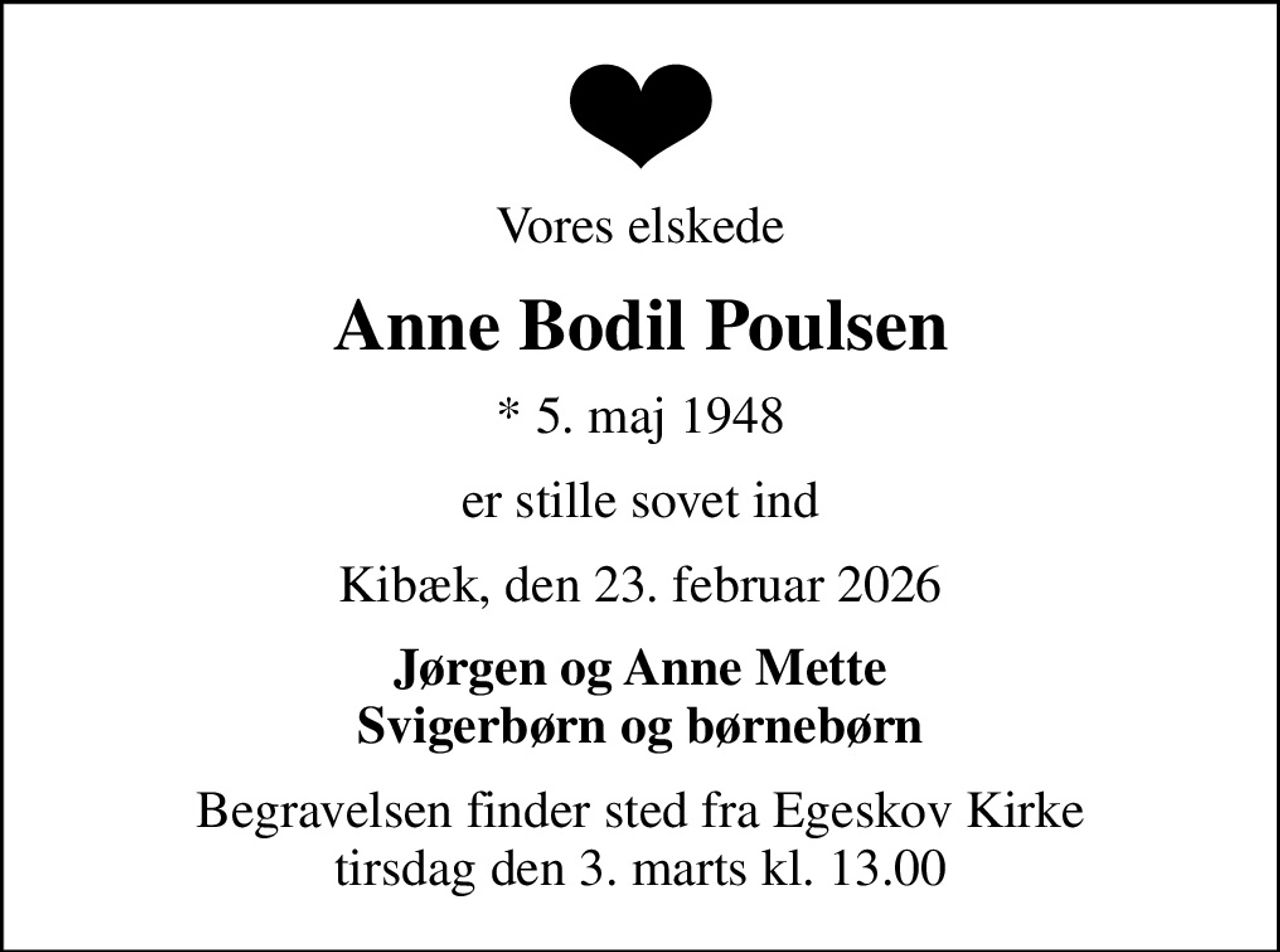 Vores elskede
Anne Bodil Poulsen
* 5. maj 1948
er stille sovet ind
Kibæk, den 23. februar 2026
Jørgen og Anne Mette Svigerbørn og børnebørn
Begravelsen finder sted fra Egeskov Kirke  tirsdag den 3. marts kl. 13.00