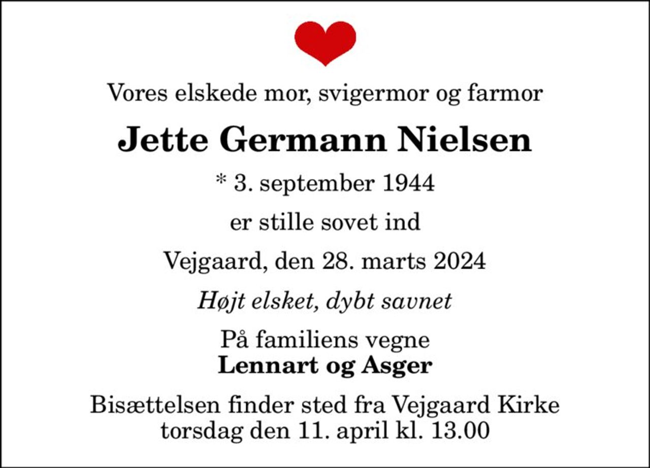 Vores elskede mor, svigermor og farmor
Jette Germann Nielsen
* 3. september 1944
er stille sovet ind
Vejgaard, den 28. marts 2024
Højt elsket, dybt savnet
På familiens vegne
Lennart og Asger
Bisættelsen finder sted fra Vejgaard Kirke  torsdag den 11. april kl. 13.00