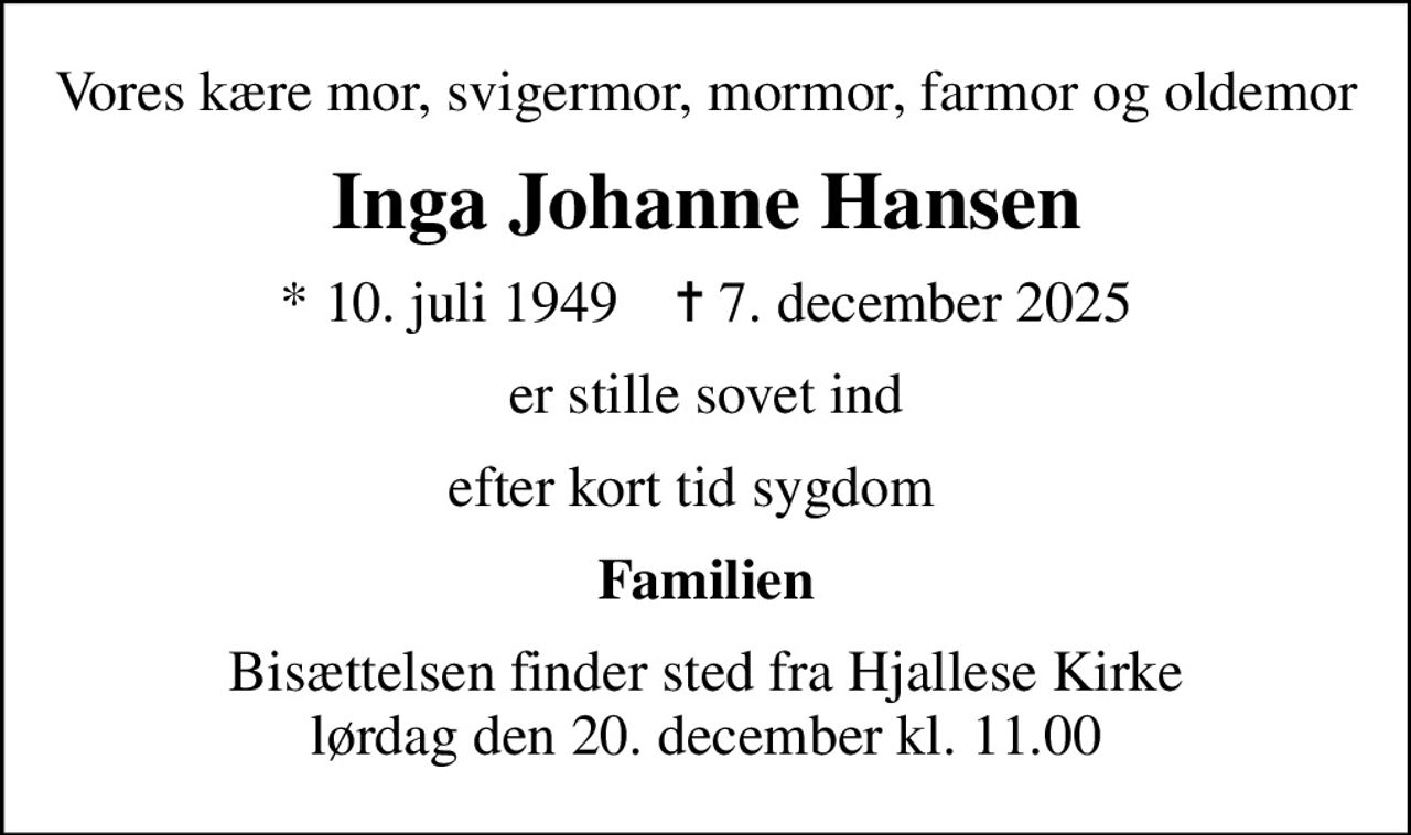 Vores kære mor, svigermor, mormor, farmor og oldemor
Inga Johanne Hansen
* 10. juli 1949    ✝ 7. december 2025
er stille sovet ind
efter kort tid sygdom  
Familien
Bisættelsen finder sted fra Hjallese Kirke  lørdag den 20. december kl. 11.00