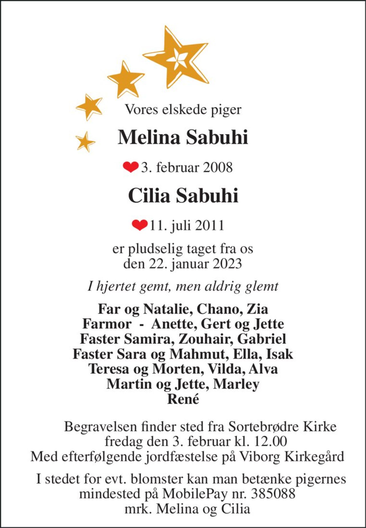 Vores elskede piger 
Melina Sabuhi 
3. februar 2008 
Cilia Sabuhi 
11. juli 2011 
er pludselig taget fra os den 22. januar 2023 
I hjertet gemt, men aldrig glemt 
Far og Natalie, Chano, Zia Farmor  -  Anette, Gert og Jette Faster Samira, Zouhair, Gabriel Faster Sara og Mahmut, Ella, Isak Teresa og Morten, Vilda, Alva Martin og Jette, Marley René 
Begravelsen​ finder sted fra Sortebrødre Kirke​ fredag den 3. februar​ kl. 12.00​ Med efterfølgende jordpåkastelse på Viborg Kirkegård    
I stedet for evt. blomster kan man betænke pigernes mindested på MobilePay nr. 385088 mrk. Melina og Cilia