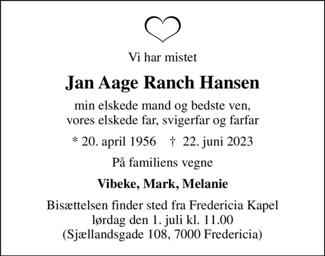 Vi har mistet
Jan Aage Ranch Hansen
min elskede mand og bedste ven, vores elskede far, svigerfar og farfar
* 20. april 1956    ✝ 22. juni 2023
På familiens vegne
Vibeke, Mark, Melanie
Bisættelsen finder sted fra Fredericia Kapel  lørdag den 1. juli kl. 11.00  (Sjællandsgade 108, 7000 Fredericia)