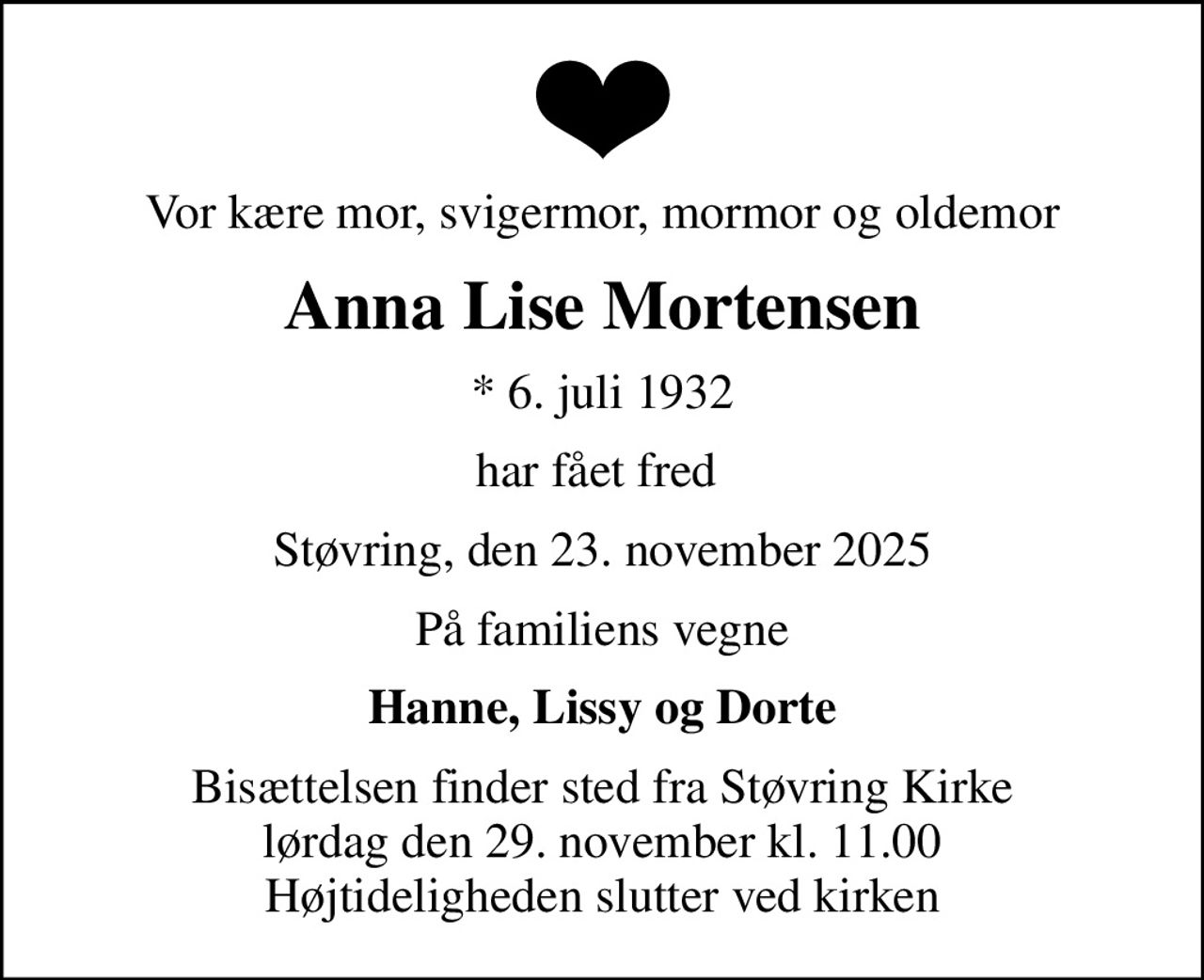 Vor kære mor, svigermor, mormor og oldemor
Anna Lise Mortensen
* 6. juli 1932
har fået fred 
Støvring, den 23. november 2025
På familiens vegne
Hanne, Lissy og Dorte
Bisættelsen finder sted fra Støvring Kirke  lørdag den 29. november kl. 11.00  Højtideligheden slutter ved kirken
