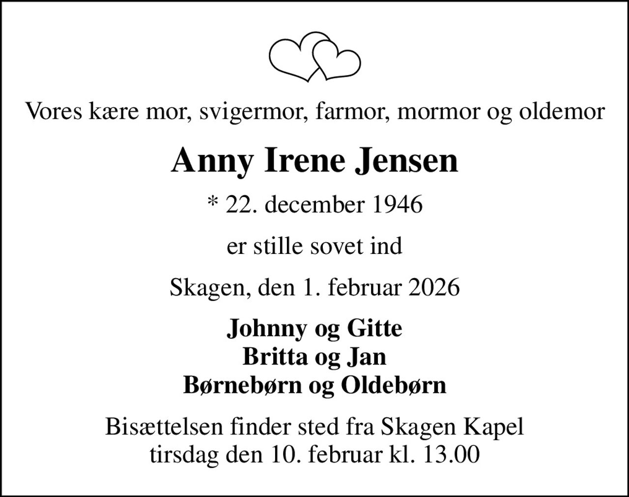 Vores kære mor, svigermor, farmor, mormor og oldemor
Anny Irene Jensen
* 22. december 1946
er stille sovet ind
Skagen, den 1. februar 2026
Johnny og Gitte Britta og Jan Børnebørn og Oldebørn
Bisættelsen finder sted fra Skagen Kapel  tirsdag den 10. februar kl. 13.00
